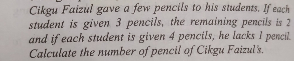 Cikgu Faizul gave a few pencils to his students. If each 
student is given 3 pencils, the remaining pencils is 2
and ifeach student is given 4 pencils, he lacks 1 pencil. 
Calculate the number of pencil of Cikgu Faizul's.