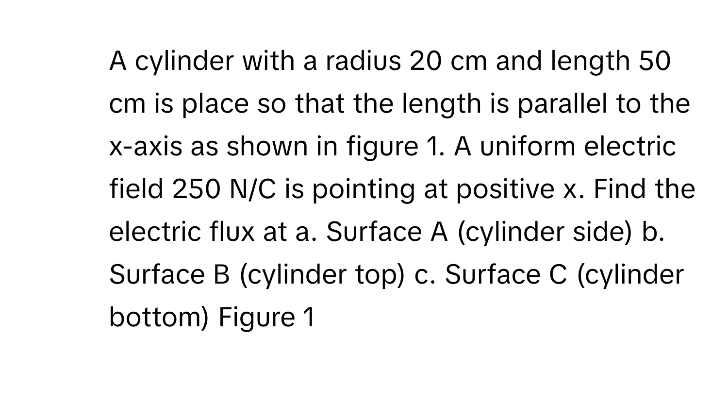 A cylinder with a radius 20 cm and length 50 cm is place so that the length is parallel to the x-axis as shown in figure 1. A uniform electric field 250 N/C is pointing at positive x. Find the electric flux at a. Surface A (cylinder side) b. Surface B (cylinder top) c. Surface C (cylinder bottom) Figure 1