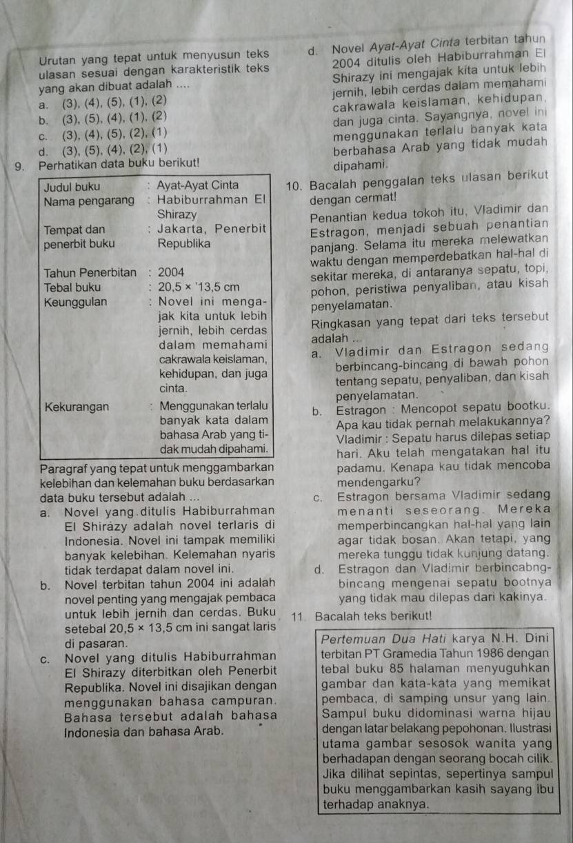 Urutan yang tepat untuk menyusun teks d. Novel Ayat-Ayat Cinta terbitan tahun
ulasan sesuai dengan karakteristik teks 2004 ditulis oleh Habiburrahman El
yang akan dibuat adalah .... Shirazy ini mengajak kita untuk lebih
a. (3), (4), (5), (1), (2) jernih, lebih cerdas dalam memahami
b. (3), (5), (4), (1), (2) cakrawala keislaman, kehidupan.
c. (3), (4), (5), (2), (1) dan juga cinta. Sayangnya, novel ini
d. (3), (5), (4), (2), (1) menggunakan terlalu banyak kata
9. Perhatikan data buku berikut! berbahasa Arab yang tidak mudah
dipahami.
Judul buku Ayat-Ayat Cinta
Nama pengarang: Habiburrahman El 10. Bacalah penggalan teks ulasan berikut
dengan cermat!
Shirazy
Tempat dan : Jakarta, Penerbit Penantian kedua tokoh itu, Vladimir dan
penerbit buku Republika Estragon, menjadi sebuah penantian
panjang. Selama itu mereka melewatkan
Tahun Penerbitan : 2004 waktu dengan memperdebatkan hal-hal di
Tebal buku 20.5* 13.5cm sekitar mereka, di antaranya sepatu, topi,
pohon, peristiwa penyaliban, atau kisah
Keunggulan Novel ini menga- penyelamatan.
jak kita untuk lebih
jernih, lebih cerdas Ringkasan yang tepat dari teks tersebut
dalam memahami adalah
cakrawala keislaman, a. Vladimir dan Estragon sedang
kehidupan, dan juga berbincang-bincang di bawah pohon
cinta tentang sepatu, penyaliban, dan kisah
penyelamatan.
Kekurangan Menggunakan terlalu b. Estragon : Mencopot sepatu bootku.
banyak kata dalam Apa kau tidak pernah melakukannya?
bahasa Arab yang ti- Vladimir : Sepatu harus dilepas setiap
dak mudah dipahami. hari. Aku telah mengatakan hal itu
Paragraf yang tepat untuk menggambarkan padamu. Kenapa kau tidak mencoba
kelebihan dan kelemahan buku berdasarkan mendengarku?
data buku tersebut adalah ... c. Estragon bersama Vladimir sedang
a. Novel yang ditulis Habiburrahman menanti seseorang. Mereka
El Shirázy adalah novel terlaris di memperbincangkan hal-hal yang lain
Indonesia. Novel ini tampak memiliki agar tidak bosan. Akan tetapi, yang
banyak kelebihan. Kelemahan nyaris mereka tunggu tidak kunjung datang.
tidak terdapat dalam novel ini. d. Estragon dan Vladimir berbincabng-
b. Novel terbitan tahun 2004 ini adalah bincang mengenai sepatu bootnya 
novel penting yang mengajak pembaca yang tidak mau dilepas dari kakinya.
untuk lebih jernih dan cerdas. Buku 11 Bacalah teks berikut!
setebal 20.5* 13.5 cm ini sangat laris
di pasaran. Pertemuan Dua Hati karya N.H. Dini
c. Novel yang ditulis Habiburrahman terbitan PT Gramedia Tahun 1986 dengan
El Shirazy diterbitkan oleh Penerbit tebal buku 85 halaman menyuguhkan
Republika. Novel ini disajikan dengan gambar dan kata-kata yang memikat 
menggunakan bahasa campuran. pembaca, di samping unsur yang lain.
Bahasa tersebut adalah bahasa Sampul buku didominasi warna hijau
Indonesia dan bahasa Arab. dengan latar belakang pepohonan. Ilusträsi
utama gambar sesosok wanita yang 
berhadapan dengan seorang bocah cilik.
Jika dilihat sepintas, sepertinya sampul
buku menggambarkan kasih sayang ibu
terhadap anaknya.