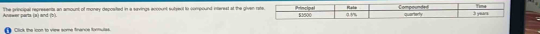 The principal represents an amount of money deposited in a savings account subject to compound interest at the given rate. Principal Rate Time 
Answer parts (a) and (b). 0.5% Compounded quarterly 3 years
$3500
Click the ioon to view some finance formulas.
