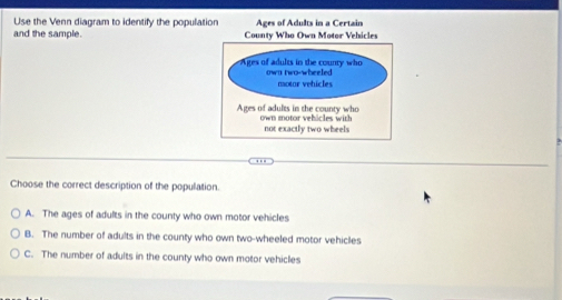 Use the Venn diagram to identify the populat
and the sample. 
Choose the correct description of the population.
A. The ages of adults in the county who own motor vehicles
B. The number of adults in the county who own two-wheeled motor vehicles
C. The number of adults in the county who own motor vehicles