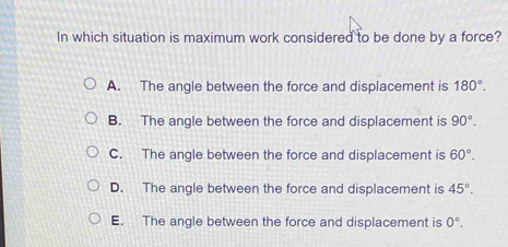 In which situation is maximum work considered to be done by a force?
A. The angle between the force and displacement is 180°.
B. The angle between the force and displacement is 90°.
C. The angle between the force and displacement is 60°.
D. The angle between the force and displacement is 45°.
E. The angle between the force and displacement is 0°.