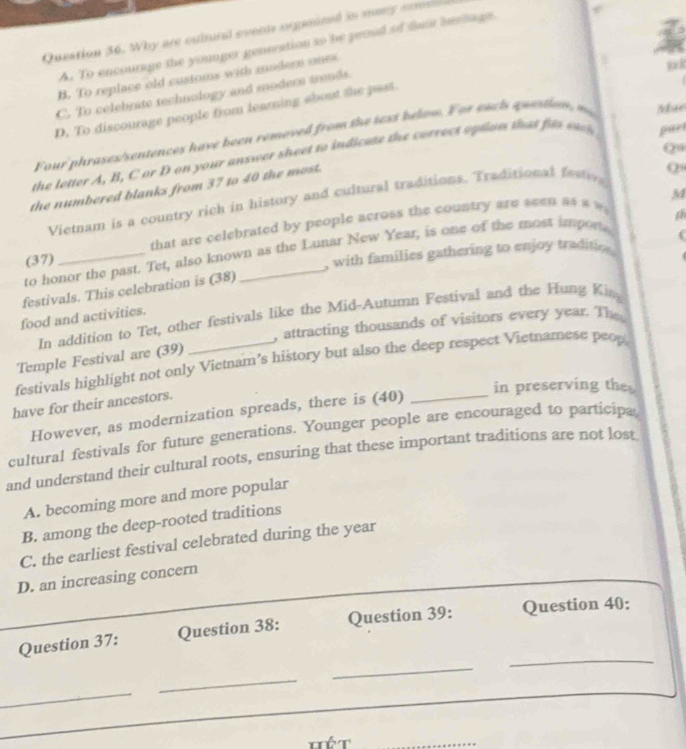 Why are cultural events organeed in many comsl
A. To encourage the younger generation so he peoud of dair bertage.
B. To replace old customs with modern ones
C. To celebrate technology and modern trends.
D. To discourage people from learning about the past
Four'phrases/sentences have been removed from the sext below. For eacls question m Mar
Q0
the letter A, B, C or D on your answer sheet to indicate the correct option that fits eack par
the numbered blanks from 37 to 40 the most.
09
M4
Vietnam is a country rich in history and cultural traditions. Traditional festiv
(37) that are celebrated by people across the country are seen as # »
a
to honor the past. Tet, also known as the Lunar New Year, is one of the most importa
festivals. This celebration is (38) _. with families gathering to enjoy traditios 
In addition to Tet, other festivals like the Mid-Autumn Festival and the Hung Kin
food and activities.
, attracting thousands of visitors every year. The 
Temple Festival are (39)
festivals highlight not only Vietnam’s history but also the deep respect Vietnamese peop
in preserving the
have for their ancestors.
However, as modernization spreads, there is (40)
_
cultural festivals for future generations. Younger people are encouraged to participa
and understand their cultural roots, ensuring that these important traditions are not lost
A. becoming more and more popular
B. among the deep-rooted traditions
C. the earliest festival celebrated during the year
_D. an increasing concern
_
_
Question 37: Question 38: Question 39: Question 40:
_
_
_
Tết