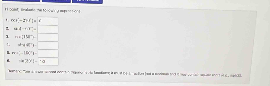 Evaluate the following expressions. 
1. cos (-270°)=0
2. sin (-60°)=□
3. cos (150°)=□
4. sin (45°)=□
5. cos (-150°)=□
6. sin (30°)=1/2
Remark: Your answer cannot contain trigonometric functions; it must be a fraction (not a decimal) and it may contain square roots (e. g.,sqrt(2)).