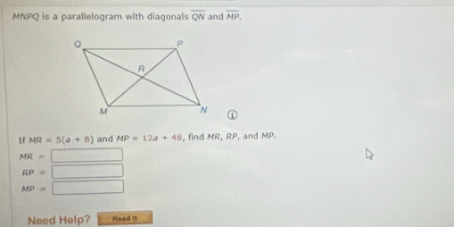 MNPQ is a parallelogram with diagonals overline QN and overline MP. 
① 
If MR=5(a+8) and MP=12a+48 , find MR, RP, and MP.
MR= □
RP= □
MP= □ 
Need Help? Read it