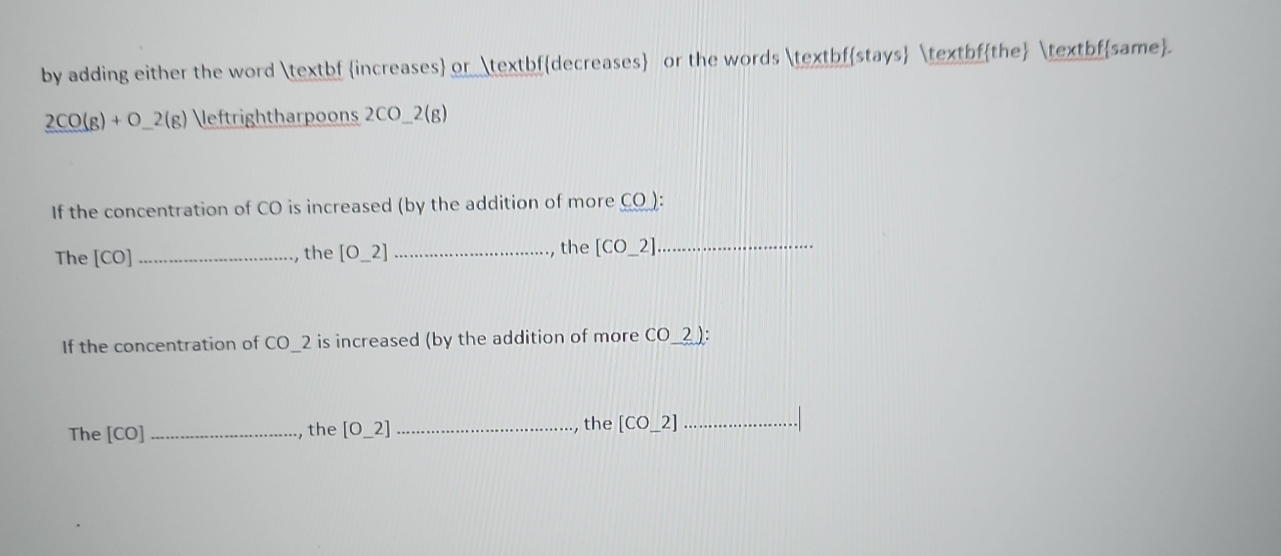 by adding either the word bf increases or bfdecreases or the words bfstays bfthe bfsame.
2CO(g)+O_ 2(g) rightharpoons 2CO ) 2(g)
If the concentration of CO is increased (by the addition of more CO ): 
The [CO] _, the [O_ 2] _, the [CO_ 2] _ 
If the concentration of CO_ 2 is increased (by the addition of more CO_ 2 ) : 
The [CO] _, the [O_ 2] _ the [CO_ 2] _