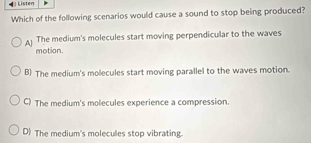 Listen
Which of the following scenarios would cause a sound to stop being produced?
A) The medium's molecules start moving perpendicular to the waves
motion.
B) The medium's molecules start moving parallel to the waves motion.
C) The medium's molecules experience a compression.
D) The medium's molecules stop vibrating.