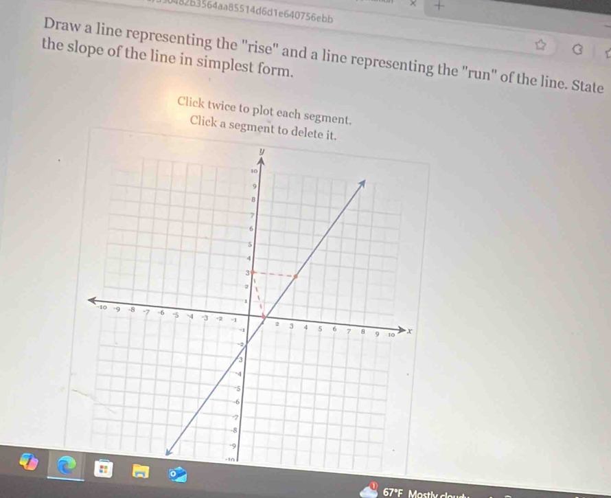 + 
0482b3564aa85514d6d1e640756ebb 
C 
Draw a line representing the "rise" and a line representing the "run" of the line. State 
the slope of the line in simplest form. 
Click twice to plot each segment. 
Click a segment to delete it.
67°F Mastly clo