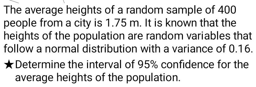 The average heights of a random sample of 400
people from a city is 1.75 m. It is known that the 
heights of the population are random variables that 
follow a normal distribution with a variance of 0.16. 
Determine the interval of 95% confidence for the 
average heights of the population.