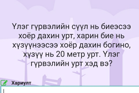 Υлэг гγрвэлийн сγγл нь биеэсээ 
χоёр дахин урτ, харин бие нь 
χγзγγнээсээ хоёр дахин богино, 
хγзγγ нь 20 метр урт. Υлэг 
Γγрвэлийн урт хэд вэ? 
Χариулт