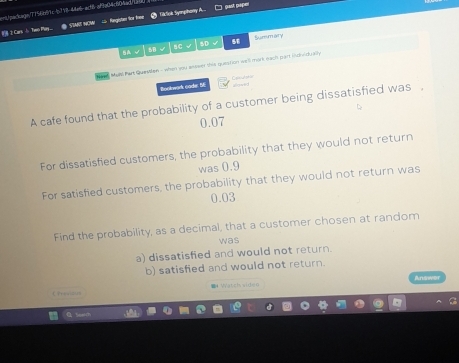 ) past pape
cnt/packagn/775481c46718-44e6act8 affa04c604acd/ccd
2 Cars J Two Phay... ● SMRT NCM = Rengisten for lnen GlSok Syanphary A
5A √ 5B √ sC D √ 58 Surmary
aed Marl Part Quastlan - when you antwer this question we'll mork each part individually
C=tt=n
Rookwork cade 66 wowerd 
A cafe found that the probability of a customer being dissatisfied was .
0.07
For dissatisfied customers, the probability that they would not return
was 0.9
For satisfied customers, the probability that they would not return was
0.03
Find the probability, as a decimal, that a customer chosen at random
was
a) dissatisfied and would not return.
b) satisfied and would not return.
Ans
I Watcis viden
Chreaous