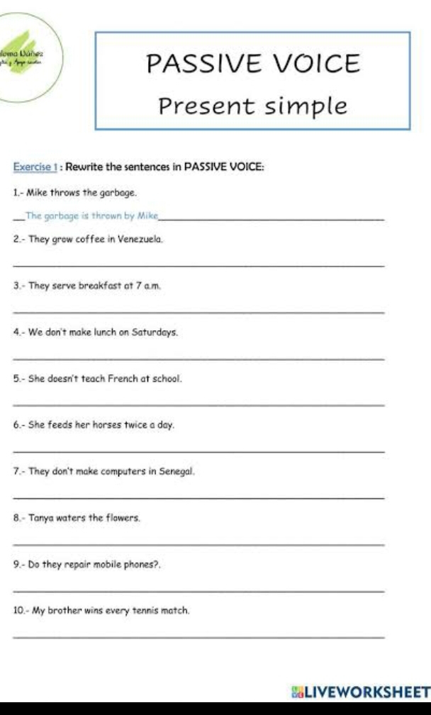 Joma Dáñez 
PASSIVE VOICE 
Present simple 
Exercise 1 : Rewrite the sentences in PASSIVE VOICE: 
1.- Mike throws the garbage. 
_The garbage is thrown by Mike_ 
2.- They grow coffee in Venezuela. 
_ 
3.- They serve breakfast at 7 a.m. 
_ 
4.- We don't make lunch on Saturdays. 
_ 
5.- She doesn't teach French at school. 
_ 
6.- She feeds her horses twice a day. 
_ 
7.- They don't make computers in Senegal. 
_ 
8.- Tanya waters the flowers. 
_ 
9.- Do they repair mobile phones?. 
_ 
10.- My brother wins every tennis match. 
_ 
SLIVEWORKSHEET