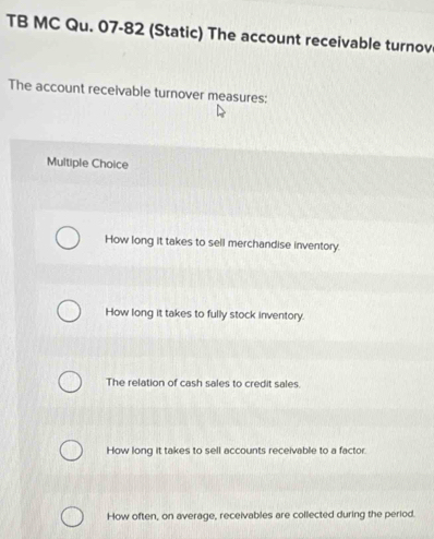 TB MC Qu. 07-82 (Static) The account receivable turnov
The account receivable turnover measures:
Multiple Choice
How long it takes to sell merchandise inventory.
How long it takes to fully stock inventory.
The relation of cash sales to credit sales.
How long it takes to sell accounts receivable to a factor.
How often, on average, receivables are collected during the period.