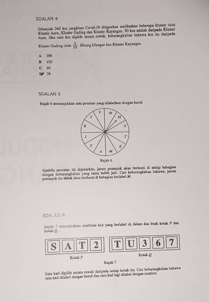 SOALAN 4
Sebanyak 240 kes jangkitan Covid- 19 dilaporkan melibatkan beberapa kluster iaitu
Kluster Aero, Kluster Gading dan Kluster Kayangan. 90 kes adalah daripada Kluster
Aero. Jika satu kes dipilih secara rawak, kebarangkalian bahawa kes itu daripada
Kluster Gading ialah  3/10 . Hitung bilangan kes Kluster Kayangan.
A 168
B 150
C 90
1 78
SOALAN 5
Rajah 6 menunjukkan satu pemutar yang dilabelkan dengan huruf.
v M
s M
K
A
1
T
T E
A M
Rajah 6
Apabila pemutar itu diputarkan, jarum penunjuk akan berhenti di setiap bahagian
dengan kebarangkalian yang sama boleh jadi. Cari kebarangkalian bahawa, jarum
penunjuk itu tidak akan berhenti di bahagian berlabel M.
SOALAN 6
Rajah 7 menunjukkan sembilan kad yang berlabel di dalam dua buah kotak P dan
kotak Ω
s A T 2 T U 3 6 7
Kotak P Kotak Q
Rajah 7
Satu kad dipilih secara rawak daripada setiap kotak itu. Cari kebarangkalian bahawa
satu kad dilabel dengan huruf dan satu kad lagi dilabel dengan nombor.