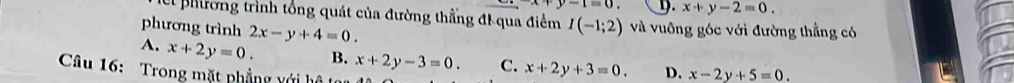 +y-1=0 9. x+y-2=0. 
el phương trình tổng quát của đường thằng đi qua điểm I(-1;2) và vuông góc với đường thẳng có
phương trình 2x-y+4=0.
A. x+2y=0. B. x+2y-3=0. C. x+2y+3=0. D. x-2y+5=0. 
Câu 16: Trong mặt phẳng với hộ t