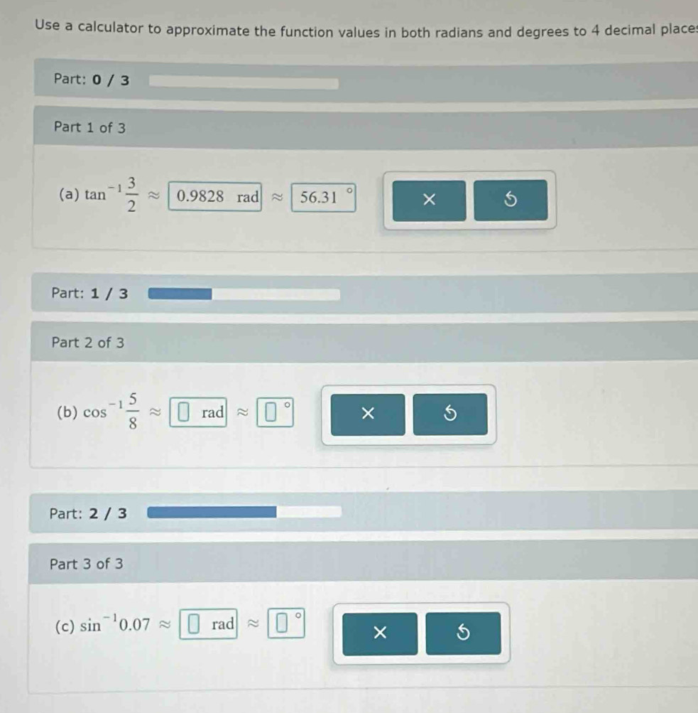 Use a calculator to approximate the function values in both radians and degrees to 4 decimal place 
Part: 0 / 3 
Part 1 of 3 
(a) tan^(-1) 3/2 approx 0.9828 rad ≈ 56.31 × 5
Part: 1 / 3 
Part 2 of 3 
(b) cos^(-1) 5/8 approx □ rad ≈ □° × 
Part: 2 / 3 
Part 3 of 3 
(c) sin^(-1)0.07approx □ rad approx □° ×