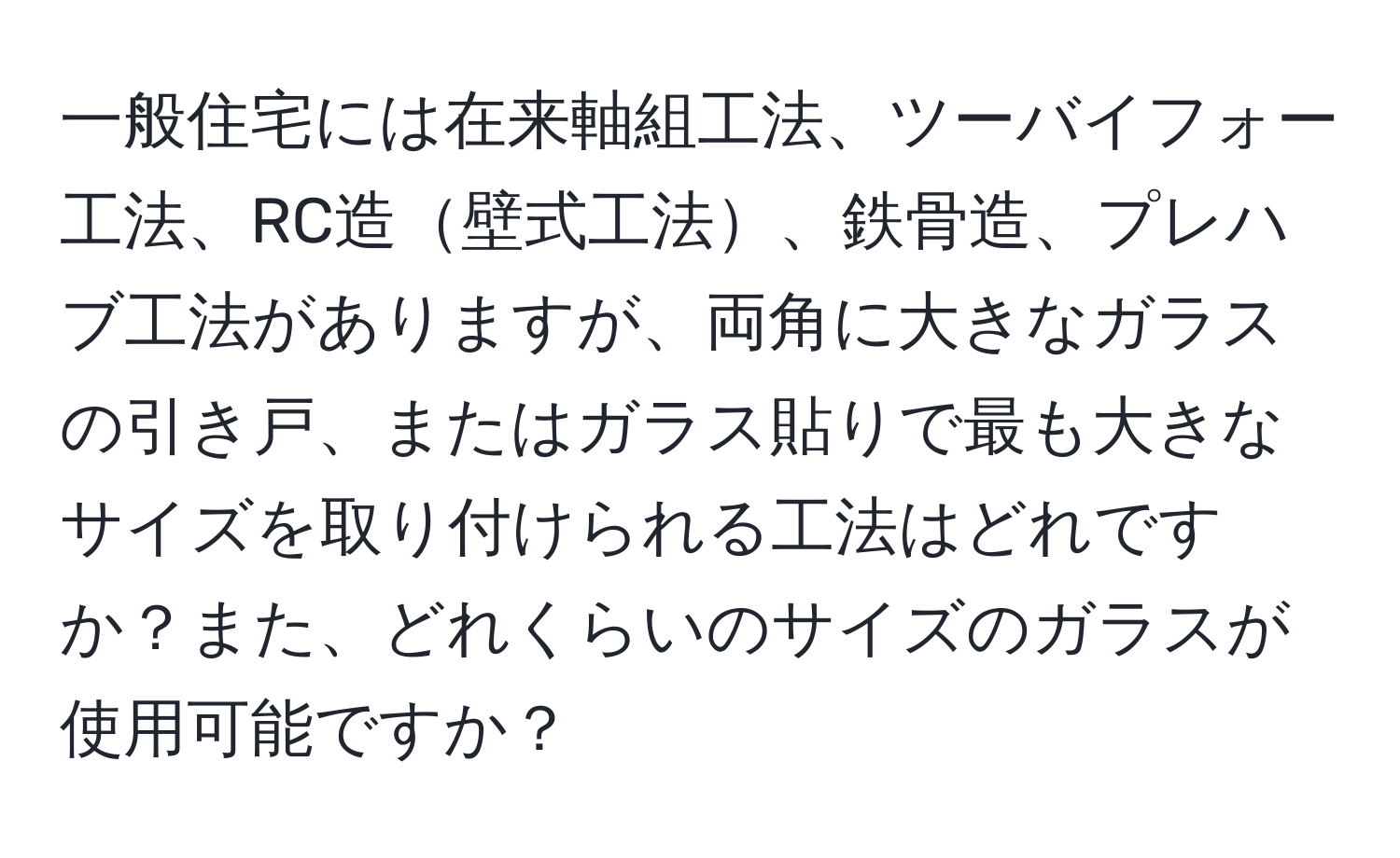 一般住宅には在来軸組工法、ツーバイフォー工法、RC造壁式工法、鉄骨造、プレハブ工法がありますが、両角に大きなガラスの引き戸、またはガラス貼りで最も大きなサイズを取り付けられる工法はどれですか？また、どれくらいのサイズのガラスが使用可能ですか？