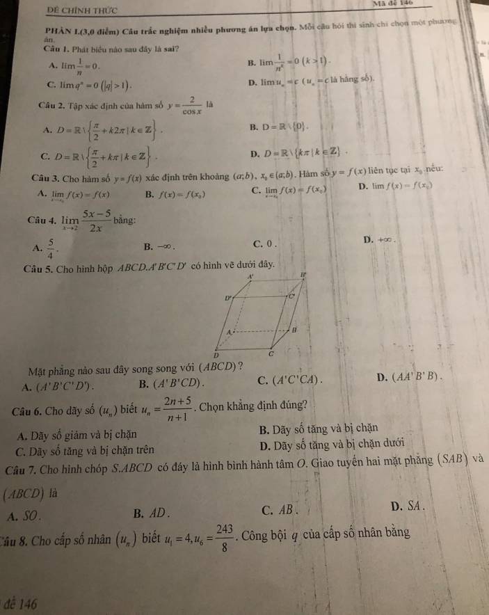 Dề ChíNh THức Mã đễ 146
PHÀN I.(3,0 điễm) Câu trắc nghiệm nhiều phương án lựa chọn. Mỗi cầu hói thi sinh chi chọn một phương
án,
Câu 1. Phát biểu nào sau đây là sai?
A. lim 1/n =0. lim 1/n^e =0(k>1).
B.
C. limq^n=0(|q|>1).
D. limlimits u_x=c(u_x=c là hàng số).
Câu 2. Tập xác định của hàm số y= 2/cos x ld
A. D=R  π /2 +k2π |k∈ Z .
B. D=R| p .
C. D=R  π /2 +kπ |k∈ Z .
D. D=R kπ |k∈ Z .
Câu 3. Cho hàm số y=f(x) xác định trên khoảng (a;b),x_0∈ (a;b). Hàm số y=f(x) liên tục tại x_0 nếu:
A. limlimits _xto 0f(x)=f(x) B. f(x)=f(x_0) C. limlimits _xto cf(x)=f(x_0) D. tim f(x)=f(x_0)
Câu 4. limlimits _xto 2 (5x-5)/2x bing:
A.  5/4 .
B. -∞ . C. 0 . D. +∈fty .
Câu 5. Cho hình hộp ABCD.A' B'C' D' có hình vẽ dưới đây.
Mặt phẳng nào sau đây song song với (ABCD)?
A. (A'B'C'D'). B. (A'B'CD). C. (A'C'CA). D. (AA'B'B).
Câu 6. Cho dãy shat o(u_n) biết u_n= (2n+5)/n+1 . Chọn khẳng định đúng?
A. Dãy số giám và bị chặn B. Dãy số tăng và bị chặn
C. Dãy số tăng và bị chặn trên D. Dãy số tăng và bị chặn dưới
Câu 7. Cho hình chóp S.ABCD có đáy là hình bình hành tâm O. Giao tuyến hai mặt phẳng (SAB) và
(ABCD) là
A. SO . B. AD . C.AB . D. SA .
Câu 8. Cho cấp số nhân (u_n) biết u_1=4,u_6= 243/8 . Công bội q của cấp số nhân bằng
để 146