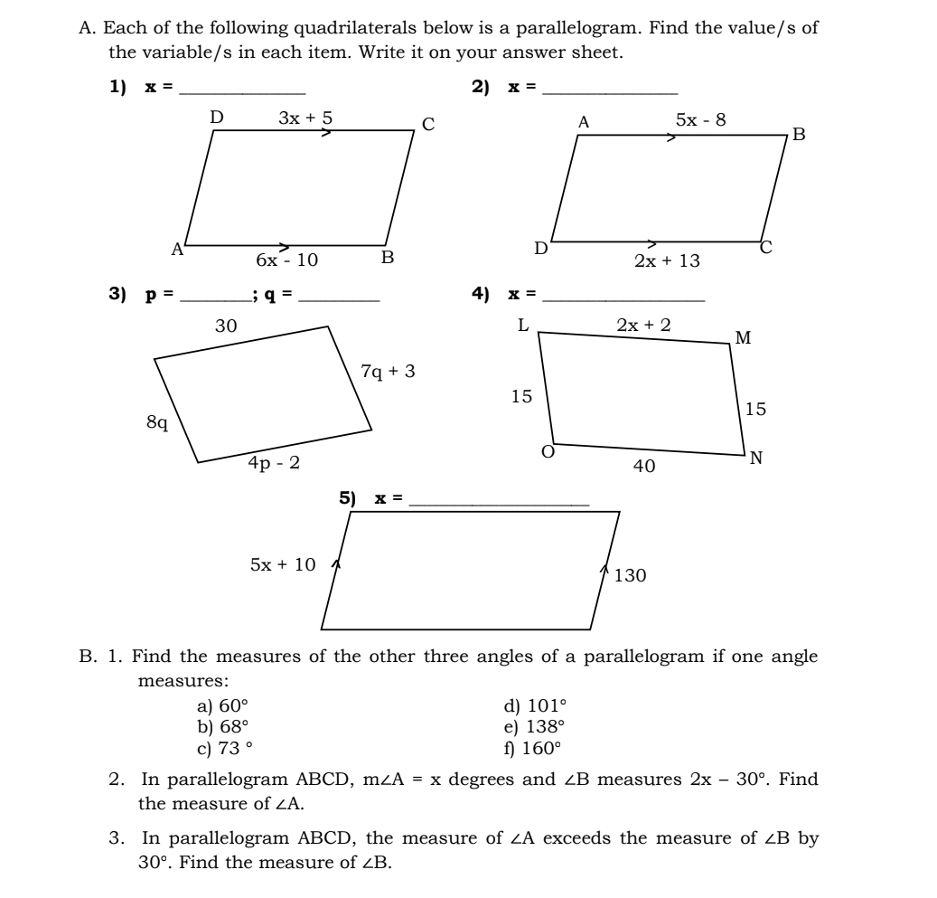 Each of the following quadrilaterals below is a parallelogram. Find the value/s of
the variable/s in each item. Write it on your answer sheet.
2)
1) x= _ x= _
 
3) p= _; q= _ 4) x= _
B. 1. Find the measures of the other three angles of a parallelogram if one angle
measures:
a) 60° d) 101°
b) 68° e) 138°
c) 73° f) 160°
2. In parallelogram ABCD, m∠ A=x degrees and ∠ B measures 2x-30°. Find
the measure of ∠ A.
3. In parallelogram ABCD, the measure of ∠ A exceeds the measure of ∠ B by
30°. Find the measure of ∠ B.