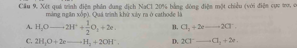 Xét quá trình điện phân dung dịch NaCl 20% bằng dòng điện một chiều (với điện cực trơ, c
màng ngǎn xhat op). Quá trình khử xảy ra ở cathode là
A. H_2Oto 2H^++ 1/2 O_2+2e.
B. Cl_2+2eto 2Cl^-.
C. 2H_2O+2eto H_2+2OH^-. D. 2Cl^-to Cl_2+2e.