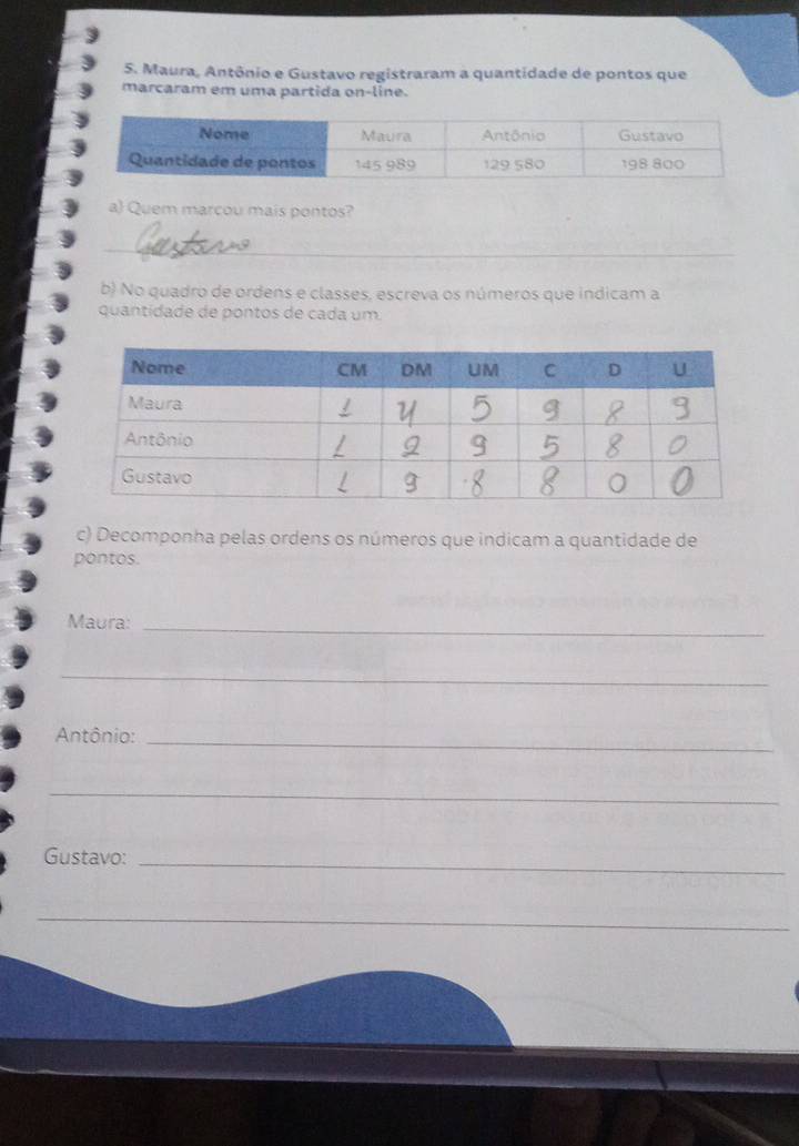 Maura, Antônio e Gustavo registraram a quantidade de pontos que 
marcaram em uma partida on-line. 
a) Quem marcou mais pontos? 
_ 
b) No quadro de ordens e classes, escreva os números que indicam a 
quantidade de pontos de cada um. 
c) Decomponha pelas ordens os números que indicam a quantidade de 
pontos. 
Maura:_ 
_ 
Antônio:_ 
_ 
Gustavo: 
_ 
_