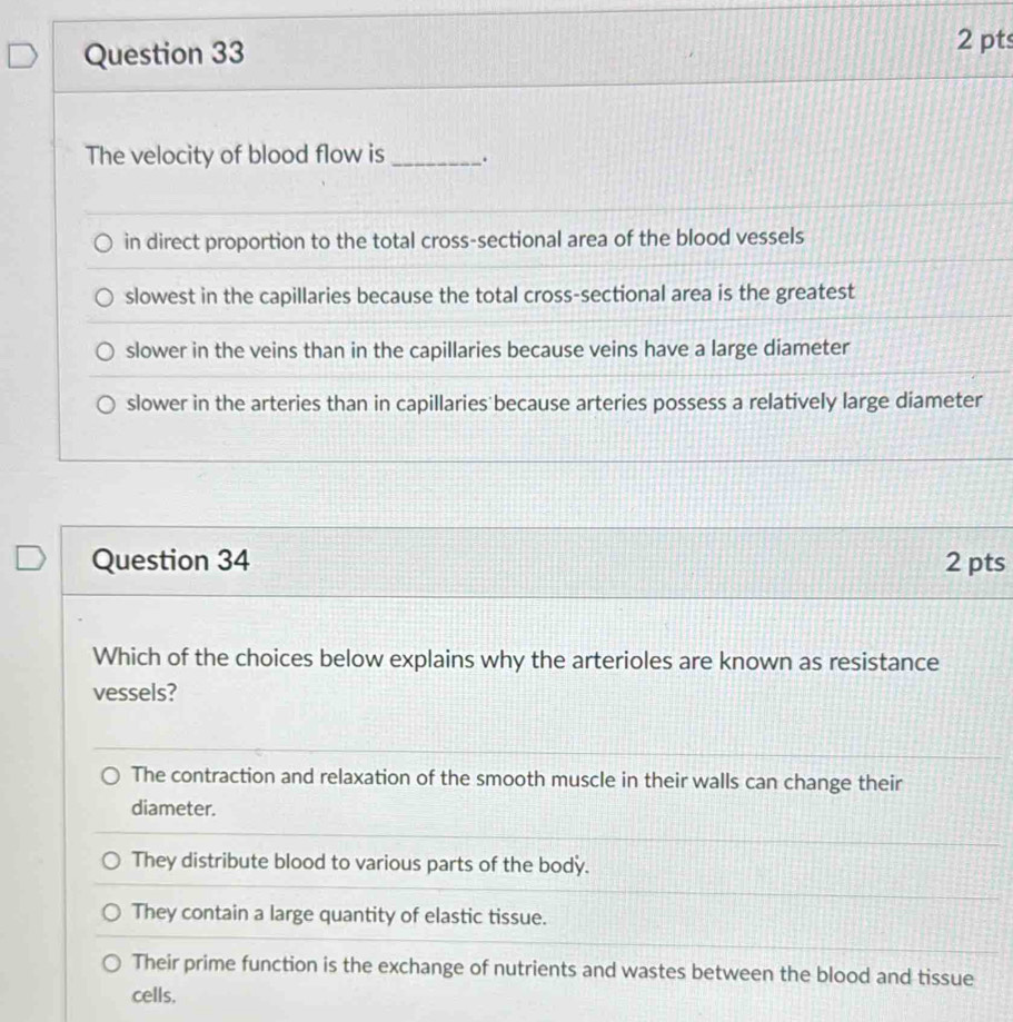 The velocity of blood flow is _.
in direct proportion to the total cross-sectional area of the blood vessels
slowest in the capillaries because the total cross-sectional area is the greatest
slower in the veins than in the capillaries because veins have a large diameter
slower in the arteries than in capillaries because arteries possess a relatively large diameter
Question 34 2 pts
Which of the choices below explains why the arterioles are known as resistance
vessels?
The contraction and relaxation of the smooth muscle in their walls can change their
diameter.
They distribute blood to various parts of the body.
They contain a large quantity of elastic tissue.
Their prime function is the exchange of nutrients and wastes between the blood and tissue
cells.