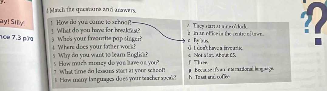 Match the questions and answers.
ay! Silly! 1 How do you come to school? a They start at nine o’clock.
2 What do you have for breakfast? b In an office in the centre of town.
ce 7.3 p70 3 Who's your favourite pop singer? c By bus.
4 Where does your father work? d I don’t have a favourite.
?(
5 Why do you want to learn English? e Not a lot. About £5.
6 How much money do you have on you? f Three.
7 What time do lessons start at your school? g Because it’s an international language.
8 How many languages does your teacher speak? h Toast and coffee.