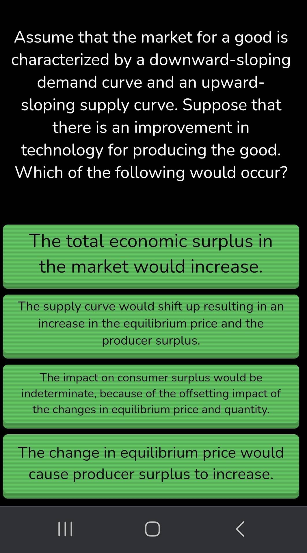 Assume that the market for a good is
characterized by a downward-sloping
demand curve and an upward-
sloping supply curve. Suppose that
there is an improvement in
technology for producing the good.
Which of the following would occur?
The total economic surplus in
the market would increase.
The supply curve would shift up resulting in an
increase in the equilibrium price and the
producer surplus.
The impact on consumer surplus would be
indeterminate, because of the offsetting impact of
the changes in equilibrium price and quantity.
The change in equilibrium price would
cause producer surplus to increase.
I//