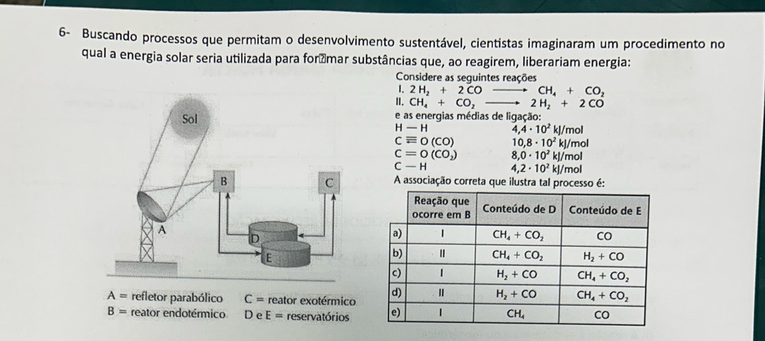 6- Buscando processos que permitam o desenvolvimento sustentável, cientistas imaginaram um procedimento no
qual a energia solar seria utilizada para forámar substâncias que, ao reagirem, liberariam energia:
Considere as seguintes reações
. 2H_2+2COto CH_4+CO_2
II. CH_4+CO_2to 2H_2+2CO
e as energias médias de ligação:
H-H
4,4· 10^2kJ/mol
cequiv 0(CO) 10,8· 10^2kJ/mol
C=0(CO_2) 8,0· 10^2kl/mol
C-H
4,2· 10^2kJ/mol
A associação correta que ilustra tal processo é:
A= refletor parabólico C= reator exotérmico
B= reator endotérmico D∈ E= reservatórios