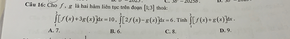 3b^--2025b. D.
Câu 16: Cho ƒ, g là hai hàm liên tục trên đoạn [1;3] thoả:
∈tlimits _1^3[f(x)+3g(x)]dx=10, ∈tlimits _1^3[2f(x)-g(x)]dx=6. Tính ∈tlimits _1^3[f(x)+g(x)]dx.
A. 7. B. 6. C. 8. D. 9.