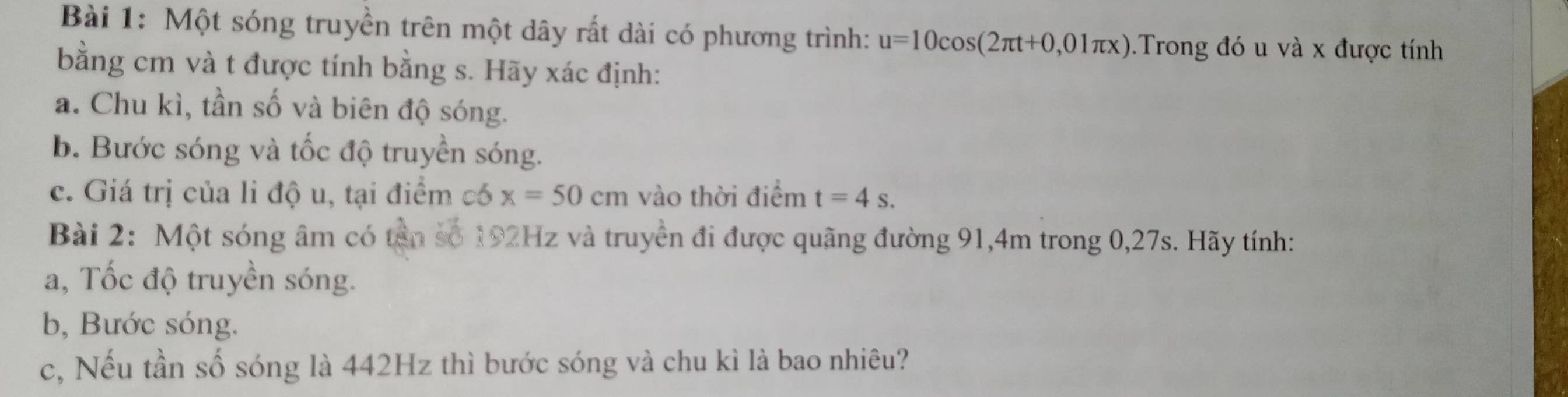 Một sóng truyền trên một dây rất dài có phương trình: u=10cos (2π t+0,01π x).Trong đó u và x được tính 
bằng cm và t được tính bằng s. Hãy xác định: 
a. Chu kì, tần số và biên độ sóng. 
b. Bước sóng và tốc độ truyền sóng. 
c. Giá trị của li độ u, tại điểm có x=50cm vào thời điểm t=4s. 
Bài 2: Một sóng âm có tân số 192Hz và truyền đi được quãng đường 91, 4m trong 0, 27s. Hãy tính: 
a, Tốc độ truyền sóng. 
b, Bước sóng. 
c, Nếu tần số sóng là 442Hz thì bước sóng và chu kì là bao nhiêu?