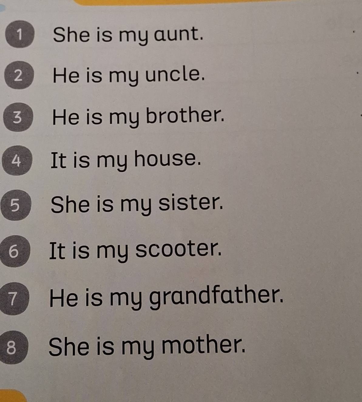 She is my aunt. 
2 He is my uncle. 
3 He is my brother. 
4 It is my house. 
5 She is my sister. 
6 ) It is my scooter. 
7 He is my grandfather. 
8 She is my mother.