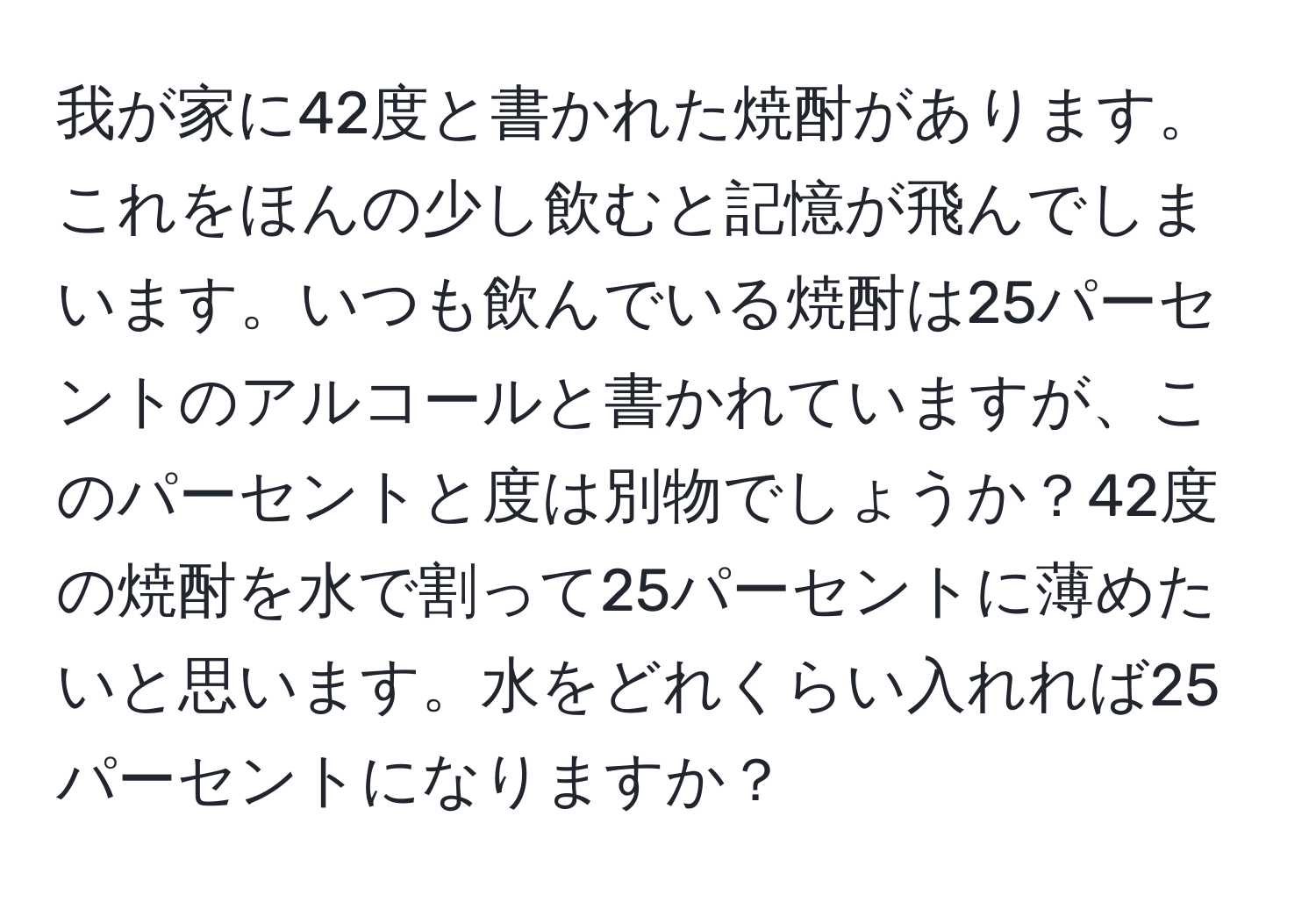 我が家に42度と書かれた焼酎があります。これをほんの少し飲むと記憶が飛んでしまいます。いつも飲んでいる焼酎は25パーセントのアルコールと書かれていますが、このパーセントと度は別物でしょうか？42度の焼酎を水で割って25パーセントに薄めたいと思います。水をどれくらい入れれば25パーセントになりますか？