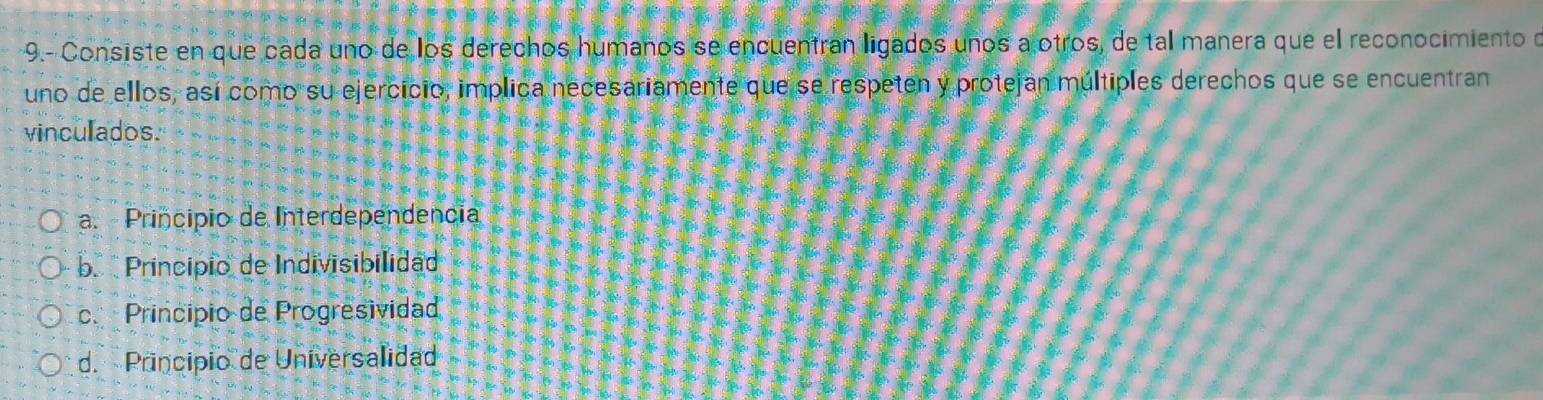 9.- Consiste en que cada uno de los derechos humanos se encuentran ligados unos a otros, de tal manera que el reconocimiento d
uno de ellos, así como su ejercicio, implica necesariamente que se respeten y protejan múltiples derechos que se encuentran
vinculados.
a. Principio de Interdependencia
b. Princípio de Indivisibilidad
c. Princípio de Progresividad
d. Principio de Universalidad