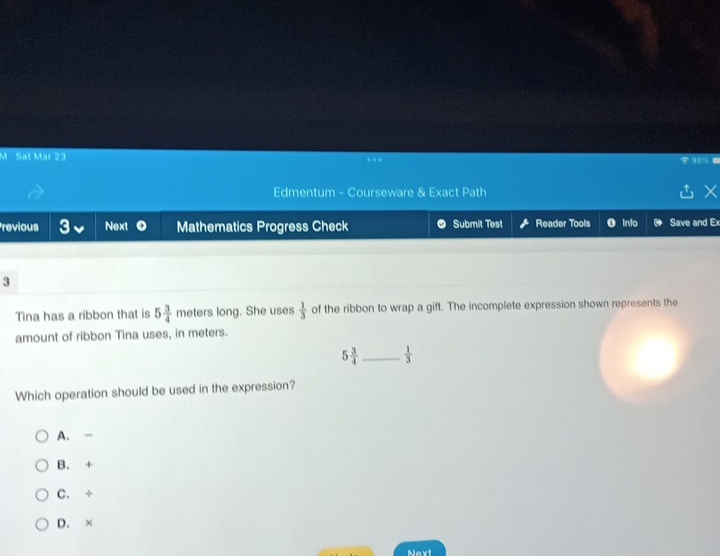 Sat Mar 23
Edmentum - Courseware & Exact Path
revious Next Mathematics Progress Check Submit Test Reader Tools 0 Into Save and Ex
3
Tina has a ribbon that is 5 3/4  meters long. She uses  1/3  of the ribbon to wrap a gift. The incomplete expression shown represents the
amount of ribbon Tina uses, in meters.
5 3/4  _  1/3 
Which operation should be used in the expression?
A. -
B. +
C. ÷
D. ×
Noxt