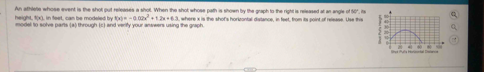 An athlete whose event is the shot put releases a shot. When the shot whose path is shown by the graph to the right is released at an angle of 50° , its 
height, f(x) , in feet, can be modeled by f(x)=-0.02x^2+1.2x+6.3 , where x is the shot's horizontal distance, in feet, from its point of release. Use this 
model to solve parts (a) through (c) and verify your answers using the graph.