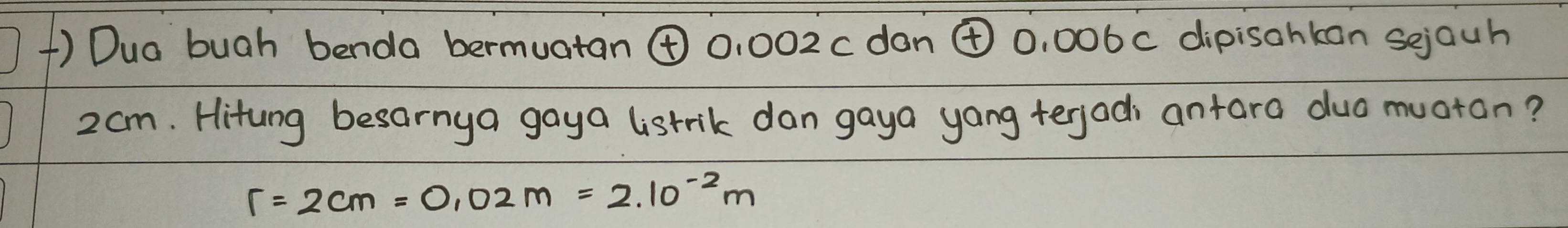 () Dua bugh benda bermuatan ④ 0, 002c dan ④ 0, 006c dipisahkan sejauh
2am. Hitung besarnya gaya listrik dan gaya yang terjadi antara duo muotan?
r=2cm=0.02m=2.10^(-2)m