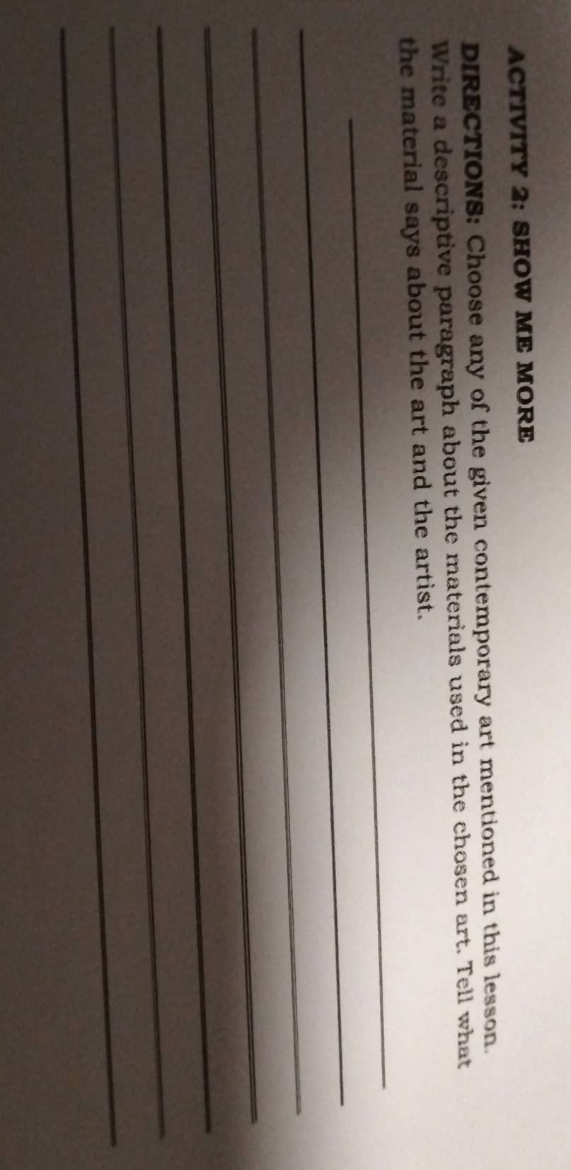 ACTIVITY 2: SHOW ME MORE 
DIRECTIONS: Choose any of the given contemporary art mentioned in this lesson. 
Write a descriptive paragraph about the materials used in the chosen art. Tell what 
_ 
the material says about the art and the artist. 
_ 
_ 
_ 
_ 
_ 
_