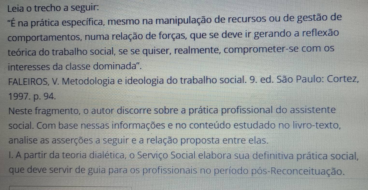 Leia o trecho a seguir: 
'É na prática específica, mesmo na manipulação de recursos ou de gestão de 
comportamentos, numa relação de forças, que se deve ir gerando a reflexão 
teórica do trabalho social, se se quiser, realmente, comprometer-se com os 
interesses da classe dominada'. 
FALEIROS, V. Metodologia e ideologia do trabalho social. 9. ed. São Paulo: Cortez, 
1997. p. 94. 
Neste fragmento, o autor discorre sobre a prática profissional do assistente 
social. Com base nessas informações e no conteúdo estudado no livro-texto, 
analise as asserções a seguir e a relação proposta entre elas. 
1. A partir da teoria dialética, o Serviço Social elabora sua definitiva prática social, 
que deve servir de guia para os profissionais no período pós-Reconceituação.