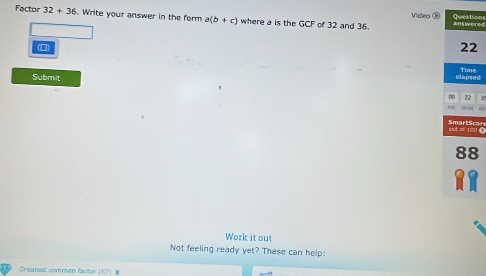 Video Questions 
Factor 32+36. Write your answer in the form a(b+c) where a is the GCF of 32 and 36. answered 
(0) 22
Time 
Submit elapsed 
00 22 1 
HR 58 S 
mart Scor 
cut at 120 t
88
Work it out 
Not feeling ready yet? These can help: 
Greatest common factor (87 