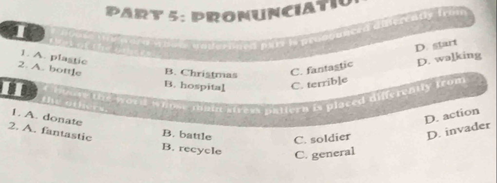 PRONUNCIAtio
I
( a pary is prosqunced diferently from
D. start
1. A. plastic D. walking
2. A. bottle C. fantastic
B. Christmas
B. hospital
C. terrible
the word whose main stress patiern is placed differently from 
1. A. donate
D. action
2. A. fantastic
B. battle
C. soldier
D. invader
B. recycle
C. general