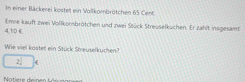 In einer Bäckerei kostet ein Vollkornbrötchen 65 Cent. 
Emre kauft zwei Vollkornbrötchen und zwei Stück Streuselkuchen. Er zahlt insgesamt
4,10 €. 
Wie viel kostet ein Stück Streuselkuchen?
2, €
Notiere deinen A ösunas