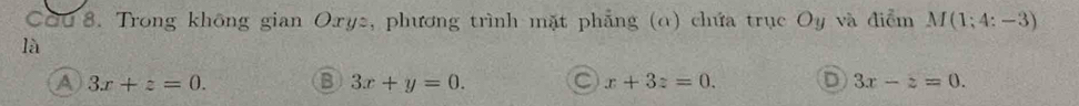 CQu 8. Trong không gian Oxy2, phương trình mặt phẳng (α) chứa trục Oy và điểm M(1;4:-3)
là
A 3x+z=0. B 3x+y=0. C x+3z=0. D 3x-z=0.