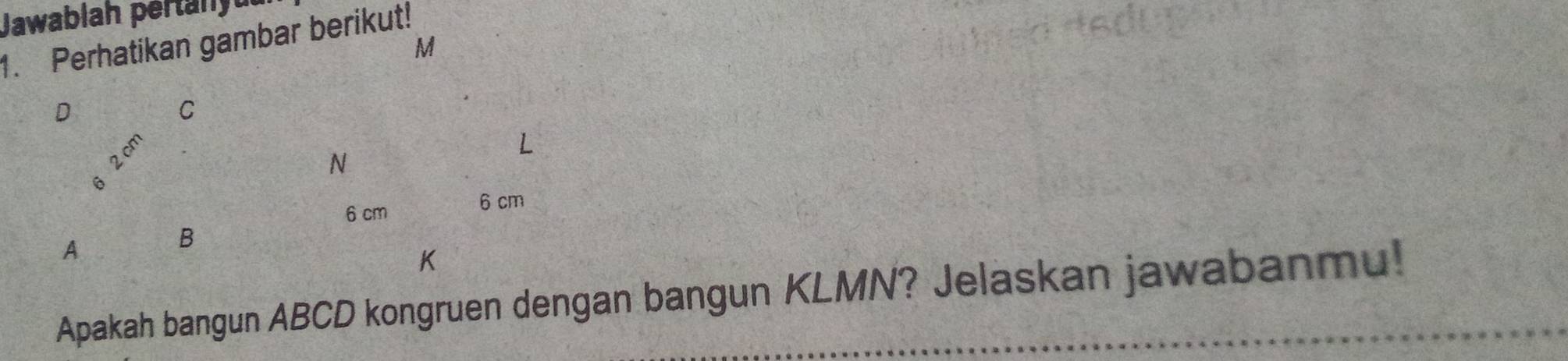 Jawablah pertanyu 
1. Perhatikan gambar berikut! M
D
C
2 cm
N
L
6 cm
6 cm
A
B
K
Apakah bangun ABCD kongruen dengan bangun KLMN? Jelaskan jawabanmu!