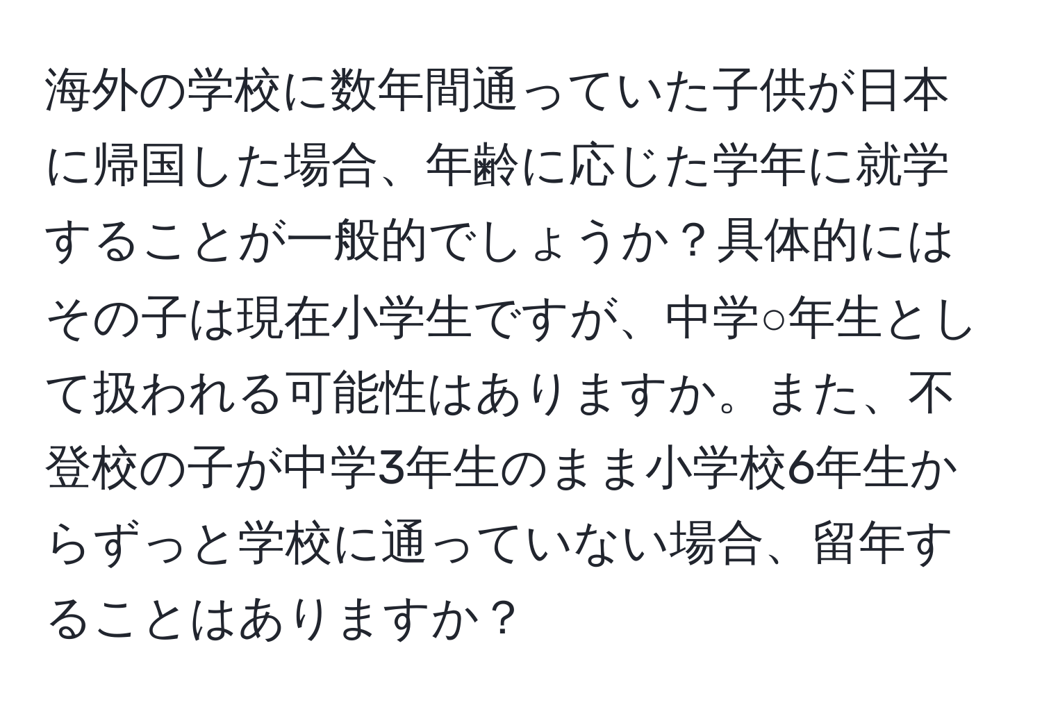 海外の学校に数年間通っていた子供が日本に帰国した場合、年齢に応じた学年に就学することが一般的でしょうか？具体的にはその子は現在小学生ですが、中学○年生として扱われる可能性はありますか。また、不登校の子が中学3年生のまま小学校6年生からずっと学校に通っていない場合、留年することはありますか？