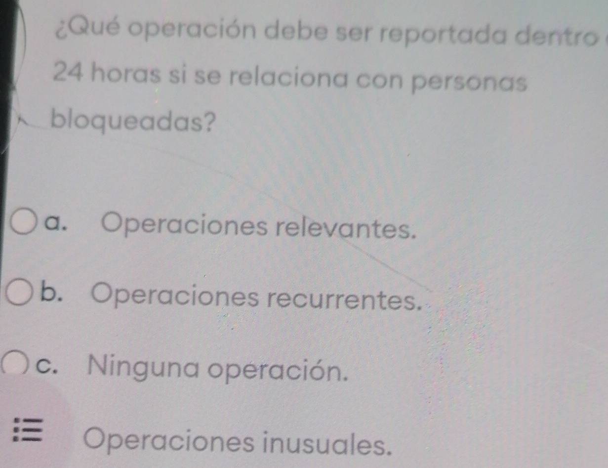 ¿Qué operación debe ser reportada dentro
24 horas si se relaciona con personas
bloqueadas?
a. Operaciones relevantes.
b. Operaciones recurrentes.
c. Ninguna operación.
== Operaciones inusuales.