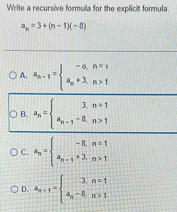 Write a recursive formula for the explicit formula.
a_n=3+(n-1)(-8)
A. a_n-1=beginarrayl -∈fty ,n=1 a_n+3,n>1endarray.
B. a_n=beginarrayl 3,n=1 a_n-1-8,n>1endarray.
C. a_n=beginarrayl -8,n=1 a_n-1+3,n>1endarray.
D. a_n-1=beginarrayl 3,n=1 a_n-8,n>1endarray.