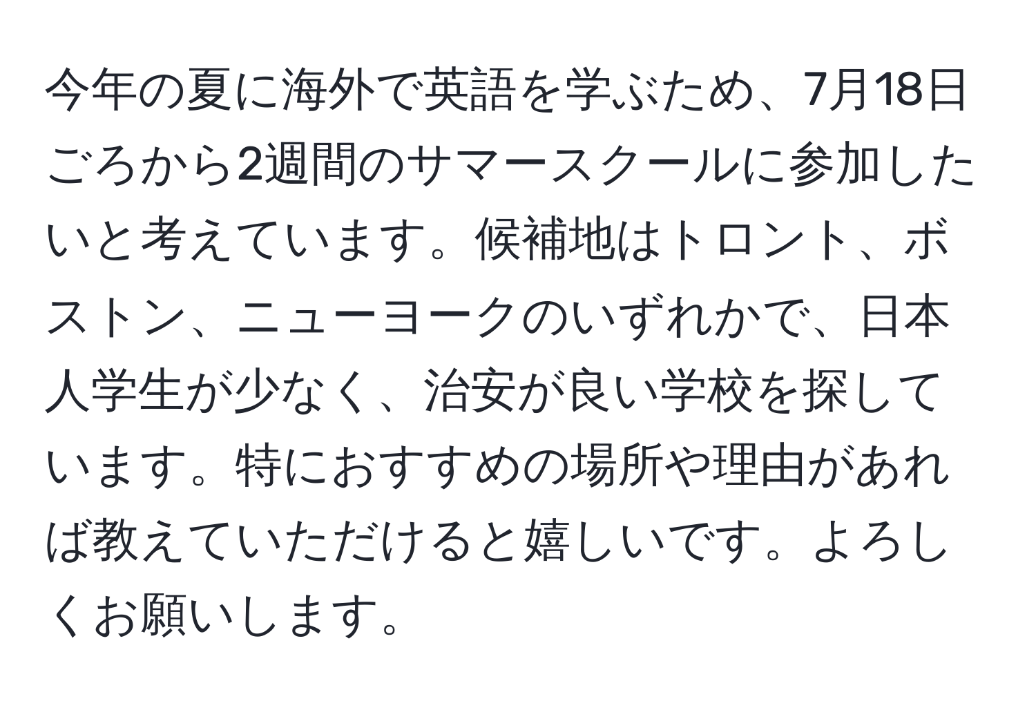 今年の夏に海外で英語を学ぶため、7月18日ごろから2週間のサマースクールに参加したいと考えています。候補地はトロント、ボストン、ニューヨークのいずれかで、日本人学生が少なく、治安が良い学校を探しています。特におすすめの場所や理由があれば教えていただけると嬉しいです。よろしくお願いします。