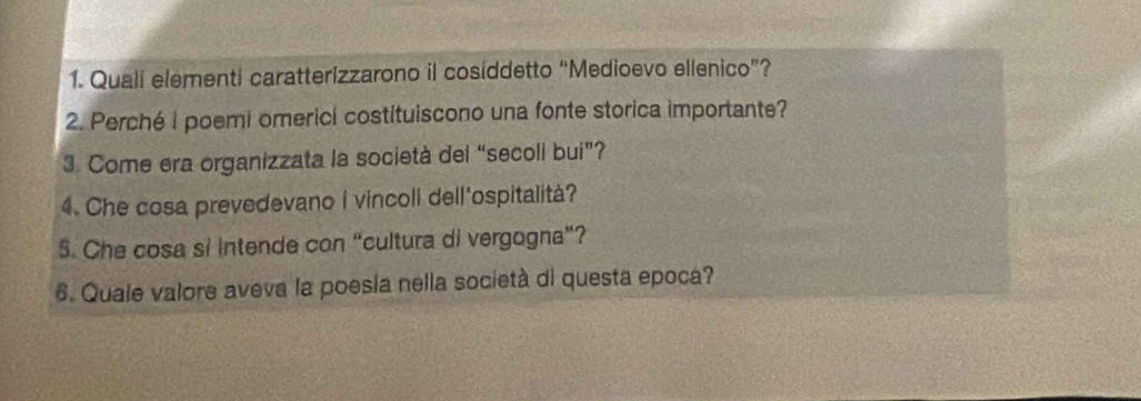 Quali elementi caratterizzarono il cosiddetto “Medioevo ellenico”? 
2. Perché i poemi omerici costituiscono una fonte storica importante? 
3. Come era organizzata la società del “secoli bui”? 
4. Che cosa prevedevano I vincoli dell'ospitalità? 
5. Che cosa si intende con “cultura di vergogna”? 
6. Quale valore aveva la poesia nella società di questa epoca?