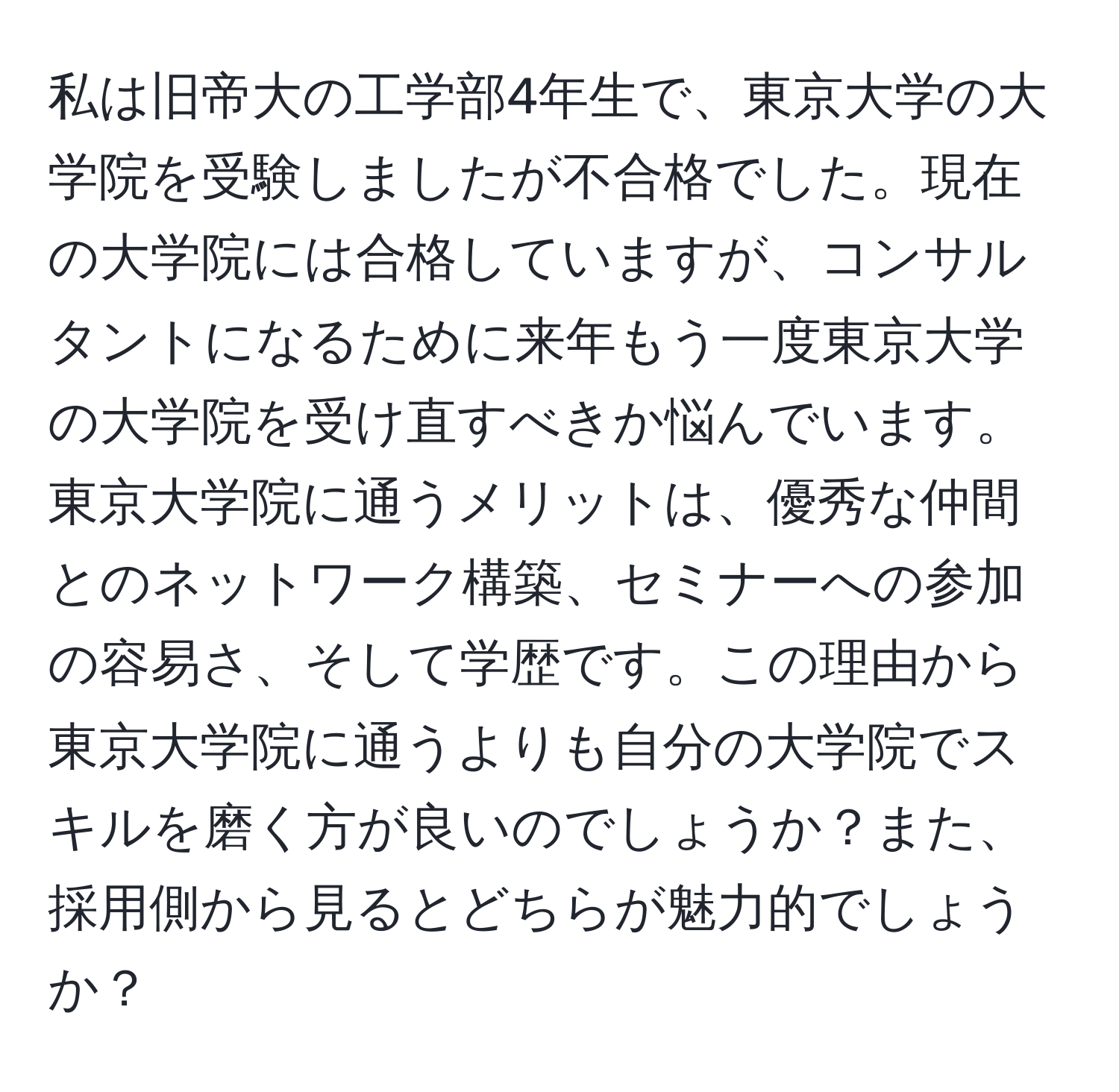 私は旧帝大の工学部4年生で、東京大学の大学院を受験しましたが不合格でした。現在の大学院には合格していますが、コンサルタントになるために来年もう一度東京大学の大学院を受け直すべきか悩んでいます。東京大学院に通うメリットは、優秀な仲間とのネットワーク構築、セミナーへの参加の容易さ、そして学歴です。この理由から東京大学院に通うよりも自分の大学院でスキルを磨く方が良いのでしょうか？また、採用側から見るとどちらが魅力的でしょうか？